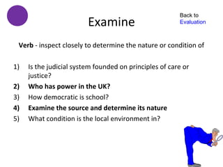 Back to
                         Examine                        Evaluation



 Verb - inspect closely to determine the nature or condition of

1)   Is the judicial system founded on principles of care or
     justice?
2)   Who has power in the UK?
3)   How democratic is school?
4)   Examine the source and determine its nature
5)   What condition is the local environment in?
 