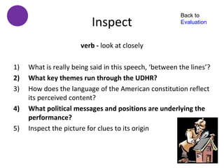 Back to
                          Inspect                       Evaluation



                      verb - look at closely

1)   What is really being said in this speech, ‘between the lines’?
2)   What key themes run through the UDHR?
3)   How does the language of the American constitution reflect
     its perceived content?
4)   What political messages and positions are underlying the
     performance?
5)   Inspect the picture for clues to its origin
 