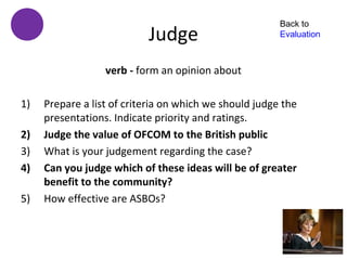 Back to
                           Judge                        Evaluation



                  verb - form an opinion about

1)   Prepare a list of criteria on which we should judge the
     presentations. Indicate priority and ratings.
2)   Judge the value of OFCOM to the British public
3)   What is your judgement regarding the case?
4)   Can you judge which of these ideas will be of greater
     benefit to the community?
5)   How effective are ASBOs?
 