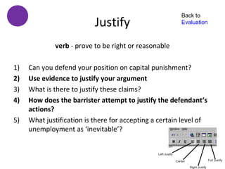 Back to
                           Justify                      Evaluation



             verb - prove to be right or reasonable

1)   Can you defend your position on capital punishment?
2)   Use evidence to justify your argument
3)   What is there to justify these claims?
4)   How does the barrister attempt to justify the defendant’s
     actions?
5)   What justification is there for accepting a certain level of
     unemployment as ‘inevitable’?
 