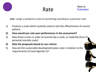 Back to
                                       Rate                                Evaluation


     verb - assign a standard or value to (something) according to a particular scale


1)     Produce a scale which could be used to rate the effectiveness of council
       policies
2)     How would you rate your performance in the assessment?
3)     Rate these crimes in order of severity (by a scale, or implicitly through
       personal morality scale)
4)     Rate the proposals based on our criteria
5)     How do the sustainable development plans rate in relation to the
       requirements of Local Agenda 21?
 
