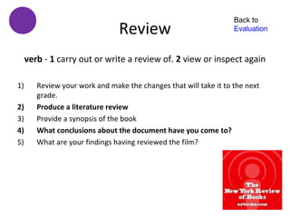 Back to
                                Review                             Evaluation



     verb - 1 carry out or write a review of. 2 view or inspect again

1)      Review your work and make the changes that will take it to the next
        grade.
2)      Produce a literature review
3)      Provide a synopsis of the book
4)      What conclusions about the document have you come to?
5)      What are your findings having reviewed the film?
 