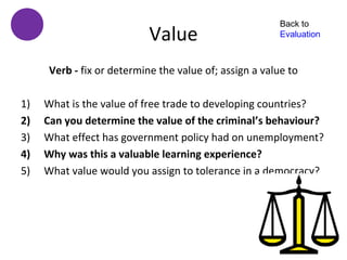 Back to
                            Value                        Evaluation



      Verb - fix or determine the value of; assign a value to

1)   What is the value of free trade to developing countries?
2)   Can you determine the value of the criminal’s behaviour?
3)   What effect has government policy had on unemployment?
4)   Why was this a valuable learning experience?
5)   What value would you assign to tolerance in a democracy?
 