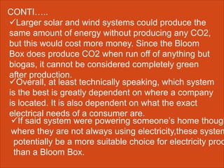 Larger solar and wind systems could produce the
same amount of energy without producing any CO2,
but this would cost more money. Since the Bloom
Box does produce CO2 when run off of anything but
biogas, it cannot be considered completely green
after production.
CONTI…..
Overall, at least technically speaking, which system
is the best is greatly dependent on where a company
is located. It is also dependent on what the exact
electrical needs of a consumer are.
If said system were powering someone’s home though
where they are not always using electricity,these system
potentially be a more suitable choice for electricity prod
than a Bloom Box.
 