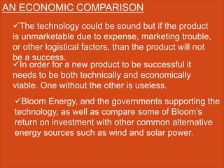 AN ECONOMIC COMPARISON
The technology could be sound but if the product
is unmarketable due to expense, marketing trouble,
or other logistical factors, than the product will not
be a success.
In order for a new product to be successful it
needs to be both technically and economically
viable. One without the other is useless.
Bloom Energy, and the governments supporting the
technology, as well as compare some of Bloom’s
return on investment with other common alternative
energy sources such as wind and solar power.
 