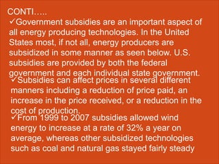 Government subsidies are an important aspect of
all energy producing technologies. In the United
States most, if not all, energy producers are
subsidized in some manner as seen below. U.S.
subsidies are provided by both the federal
government and each individual state government.
CONTI…..
Subsidies can affect prices in several different
manners including a reduction of price paid, an
increase in the price received, or a reduction in the
cost of production.
From 1999 to 2007 subsidies allowed wind
energy to increase at a rate of 32% a year on
average, whereas other subsidized technologies
such as coal and natural gas stayed fairly steady
 