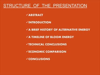 STRUCTURE OF THE PRESENTATION
ABSTRACT
INTRODUCTION
A BRIEF HISTORY OF ALTERNATIVE ENERGY
A TIMELINE OF BLOOM ENERGY
TECHNICAL CONCLUSIONS
ECONOMIC COMPARISON
CONCLUSIONS
 