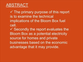 ABSTRACT
 The primary purpose of this report
is to examine the technical
implications of the Bloom Box fuel
cell.
 Secondly the report evaluates the
Bloom Box as a potential electricity
source for homes and private
businesses based on the economic
advantage that it may provide.
 