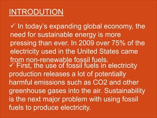 INTRODUTION
 In today’s expanding global economy, the
need for sustainable energy is more
pressing than ever. In 2009 over 75% of the
electricity used in the United States came
from non-renewable fossil fuels.
 First, the use of fossil fuels in electricity
production releases a lot of potentially
harmful emissions such as CO2 and other
greenhouse gases into the air. Sustainability
is the next major problem with using fossil
fuels to produce electricity.
 