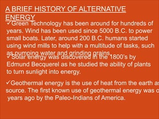 A BRIEF HISTORY OF ALTERNATIVE
ENERGY
Green Technology has been around for hundreds of
years. Wind has been used since 5000 B.C. to power
small boats. Later, around 200 B.C. humans started
using wind mills to help with a multitude of tasks, such
as pumping water and grinding grains.
Solar energy was discovered in the 1800’s by
Edmund Becquerel as he studied the ability of plants
to turn sunlight into energy.
Geothermal energy is the use of heat from the earth as
source. The first known use of geothermal energy was o
years ago by the Paleo-Indians of America.
 