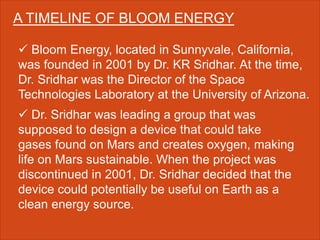 A TIMELINE OF BLOOM ENERGY
 Bloom Energy, located in Sunnyvale, California,
was founded in 2001 by Dr. KR Sridhar. At the time,
Dr. Sridhar was the Director of the Space
Technologies Laboratory at the University of Arizona.
 Dr. Sridhar was leading a group that was
supposed to design a device that could take
gases found on Mars and creates oxygen, making
life on Mars sustainable. When the project was
discontinued in 2001, Dr. Sridhar decided that the
device could potentially be useful on Earth as a
clean energy source.
 