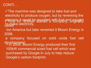 CONTI…..
The machine was designed to take fuel and
electricity to produce oxygen, but by reversing the
process, it could be provided with fuel and oxygen
to make electricity.
Thus Dr. Sridhar started a company, originally
called
Ion America but later renamed it Bloom Energy in
2006,
a company focused on solid oxide fuel cell
development.
In 2008, Bloom Energy produced their first
100kW commercial sized fuel cell which was
purchased by Google in July to help reduce
Google’s carbon footprint.
 