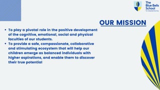 OUR MISSION
To play a pivotal role in the positive development
of the cognitive, emotional, social and physical
faculties of our students.
To provide a safe, compassionate, collaborative
and stimulating ecosystem that will help our
children emerge as balanced individuals with
higher aspirations, and enable them to discover
their true potential
 
