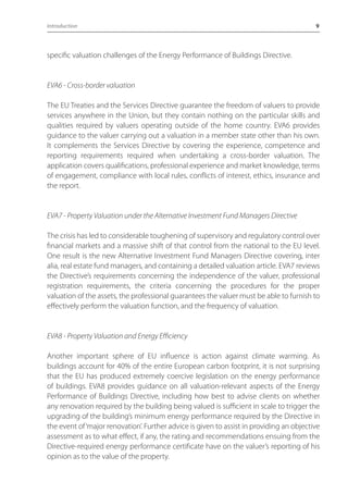 Introduction 9 
specific valuation challenges of the Energy Performance of Buildings Directive. 
EVA6 - Cross-border valuation 
The EU Treaties and the Services Directive guarantee the freedom of valuers to provide 
services anywhere in the Union, but they contain nothing on the particular skills and 
qualities required by valuers operating outside of the home country. EVA6 provides 
guidance to the valuer carrying out a valuation in a member state other than his own. 
It complements the Services Directive by covering the experience, competence and 
reporting requirements required when undertaking a cross-border valuation. The 
application covers qualifications, professional experience and market knowledge, terms 
of engagement, compliance with local rules, conflicts of interest, ethics, insurance and 
the report. 
EVA7 - Property Valuation under the Alternative Investment Fund Managers Directive 
The crisis has led to considerable toughening of supervisory and regulatory control over 
financial markets and a massive shift of that control from the national to the EU level. 
One result is the new Alternative Investment Fund Managers Directive covering, inter 
alia, real estate fund managers, and containing a detailed valuation article. EVA7 reviews 
the Directive’s requirements concerning the independence of the valuer, professional 
registration requirements, the criteria concerning the procedures for the proper 
valuation of the assets, the professional guarantees the valuer must be able to furnish to 
effectively perform the valuation function, and the frequency of valuation. 
EVA8 - Property Valuation and Energy Efficiency 
Another important sphere of EU influence is action against climate warming. As 
buildings account for 40% of the entire European carbon footprint, it is not surprising 
that the EU has produced extremely coercive legislation on the energy performance 
of buildings. EVA8 provides guidance on all valuation-relevant aspects of the Energy 
Performance of Buildings Directive, including how best to advise clients on whether 
any renovation required by the building being valued is sufficient in scale to trigger the 
upgrading of the building’s minimum energy performance required by the Directive in 
the event of ‘major renovation’. Further advice is given to assist in providing an objective 
assessment as to what effect, if any, the rating and recommendations ensuing from the 
Directive-required energy performance certificate have on the valuer’s reporting of his 
opinion as to the value of the property. 
 