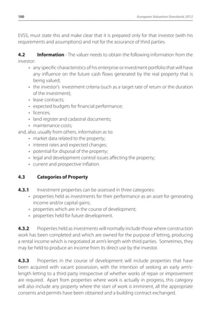 100 European Valuation Standards 2012 
EVS5, must state this and make clear that it is prepared only for that investor (with his 
requirements and assumptions) and not for the assurance of third parties. 
4.2 Information - The valuer needs to obtain the following information from the 
investor: 
• any specific characteristics of his enterprise or investment portfolio that will have 
any influence on the future cash flows generated by the real property that is 
being valued; 
• the investor’s investment criteria (such as a target rate of return or the duration 
of the investment); 
• lease contracts; 
• expected budgets for financial performance; 
• licences; 
• land register and cadastral documents; 
• maintenance costs; 
and, also, usually from others, information as to: 
• market data related to the property; 
• interest rates and expected changes; 
• potential for disposal of the property; 
• legal and development control issues affecting the property; 
• current and prospective inflation. 
4.3 Categories of Property 
4.3.1 Investment properties can be assessed in three categories: 
• properties held as investments for their performance as an asset for generating 
income and/or capital gains; 
• properties which are in the course of development; 
• properties held for future development. 
4.3.2 Properties held as investments will normally include those where construction 
work has been completed and which are owned for the purpose of letting, producing 
a rental income which is negotiated at arm’s length with third parties. Sometimes, they 
may be held to produce an income from its direct use by the investor. 
4.3.3 Properties in the course of development will include properties that have 
been acquired with vacant possession, with the intention of seeking an early arm’s-length 
letting to a third party irrespective of whether works of repair or improvement 
are required. Apart from properties where work is actually in progress, this category 
will also include any property where the start of work is imminent, all the appropriate 
consents and permits have been obtained and a building contract exchanged. 
 