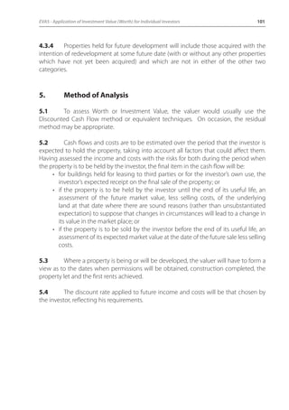 EVA5 - Application of Investment Value (Worth) for Individual Investors 101 
4.3.4 Properties held for future development will include those acquired with the 
intention of redevelopment at some future date (with or without any other properties 
which have not yet been acquired) and which are not in either of the other two 
categories. 
5. Method of Analysis 
5.1 To assess Worth or Investment Value, the valuer would usually use the 
Discounted Cash Flow method or equivalent techniques. On occasion, the residual 
method may be appropriate. 
5.2 Cash flows and costs are to be estimated over the period that the investor is 
expected to hold the property, taking into account all factors that could affect them. 
Having assessed the income and costs with the risks for both during the period when 
the property is to be held by the investor, the final item in the cash flow will be: 
• for buildings held for leasing to third parties or for the investor’s own use, the 
investor’s expected receipt on the final sale of the property; or 
• if the property is to be held by the investor until the end of its useful life, an 
assessment of the future market value, less selling costs, of the underlying 
land at that date where there are sound reasons (rather than unsubstantiated 
expectation) to suppose that changes in circumstances will lead to a change in 
its value in the market place; or 
• if the property is to be sold by the investor before the end of its useful life, an 
assessment of its expected market value at the date of the future sale less selling 
costs. 
5.3 Where a property is being or will be developed, the valuer will have to form a 
view as to the dates when permissions will be obtained, construction completed, the 
property let and the first rents achieved. 
5.4 The discount rate applied to future income and costs will be that chosen by 
the investor, reflecting his requirements. 
 