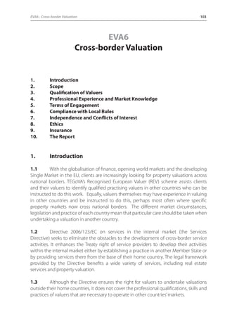 EVA6 - Cross-border Valuation 103 
EVA6 
Cross-border Valuation 
1. Introduction 
2. Scope 
3. Qualification of Valuers 
4. Professional Experience and Market Knowledge 
5. Terms of Engagement 
6. Compliance with Local Rules 
7. Independence and Conflicts of Interest 
8. Ethics 
9. Insurance 
10. The Report 
1. Introduction 
1.1 With the globalisation of finance, opening world markets and the developing 
Single Market in the EU, clients are increasingly looking for property valuations across 
national borders. TEGoVA’s Recognised European Valuer (REV) scheme assists clients 
and their valuers to identify qualified practising valuers in other countries who can be 
instructed to do this work. Equally, valuers themselves may have experience in valuing 
in other countries and be instructed to do this, perhaps most often where specific 
property markets now cross national borders. The different market circumstances, 
legislation and practice of each country mean that particular care should be taken when 
undertaking a valuation in another country. 
1.2 Directive 2006/123/EC on services in the internal market (the Services 
Directive) seeks to eliminate the obstacles to the development of cross-border service 
activities. It enhances the Treaty right of service providers to develop their activities 
within the internal market either by establishing a practice in another Member State or 
by providing services there from the base of their home country. The legal framework 
provided by the Directive benefits a wide variety of services, including real estate 
services and property valuation. 
1.3 Although the Directive ensures the right for valuers to undertake valuations 
outside their home countries, it does not cover the professional qualifications, skills and 
practices of valuers that are necessary to operate in other countries’ markets. 
 