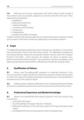 104 European Valuation Standards 2012 
1.4 EVA6 sets out the basic requirements with which valuers should comply if 
they intend to carry out property valuations in countries other than their own. These 
requirements are based on: 
• qualification; 
• professional experience; 
• market knowledge; 
• compliance with local rules; 
• transparency; 
• independence; 
• avoidance of conflicts of interest. 
TEGoVA considers that these principles are not only fundamental to valuations carried 
out by valuers in their home markets but apply fully to cross border valuations. 
2. Scope 
This Application provides guidance to a valuer carrying out a valuation in a country (the 
host country) other than his own (the home country). The Application complements 
the Services Directive relevant to cross-border valuation services within the European 
Economic Area (EEA) – which enhances the freedom of valuers to operate cross-border 
without administrative obstacle – by covering the experience, competence and 
reporting requirements required when undertaking a cross-border valuation report. 
3. Qualification of Valuers 
3.1 Valuers must be professionally competent to undertake valuations in the 
country in question. A valuer should only undertake a valuation in another country when 
it is within the scope of his professional and personal qualifications. These qualifications 
should be set out in the valuation report. 
3.2 Holding specific relevant qualifications from recognised professional bodies 
and long term professional experience may further demonstrate these skills to clients. 
4. Professional Experience and Market Knowledge 
4.1 Valuers must demonstrate their ability to practice in the host country. They 
must possess: 
• up-to-date information; 
• sound knowledge of European Valuation Standards; 
• professional experience in the real estate market for the type of property to be 
valued; 
• knowledge of the host country property market and property law. 
 