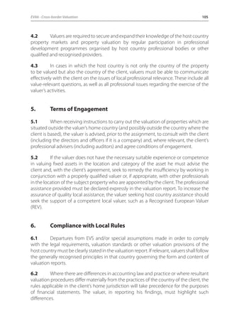 EVA6 - Cross-border Valuation 105 
4.2 Valuers are required to secure and expand their knowledge of the host country 
property markets and property valuation by regular participation in professional 
development programmes organised by host country professional bodies or other 
qualified and recognised providers. 
4.3 In cases in which the host country is not only the country of the property 
to be valued but also the country of the client, valuers must be able to communicate 
effectively with the client on the issues of local professional relevance. These include all 
value-relevant questions, as well as all professional issues regarding the exercise of the 
valuer’s activities. 
5. Terms of Engagement 
5.1 When receiving instructions to carry out the valuation of properties which are 
situated outside the valuer’s home country (and possibly outside the country where the 
client is based), the valuer is advised, prior to the assignment, to consult with the client 
(including the directors and officers if it is a company) and, where relevant, the client’s 
professional advisers (including auditors) and agree conditions of engagement. 
5.2 If the valuer does not have the necessary suitable experience or competence 
in valuing fixed assets in the location and category of the asset he must advise the 
client and, with the client’s agreement, seek to remedy the insufficiency by working in 
conjunction with a properly qualified valuer or, if appropriate, with other professionals 
in the location of the subject property who are appointed by the client. The professional 
assistance provided must be declared expressly in the valuation report. To increase the 
assurance of quality local assistance, the valuer seeking host country assistance should 
seek the support of a competent local valuer, such as a Recognised European Valuer 
(REV). 
6. Compliance with Local Rules 
6.1 Departures from EVS and/or special assumptions made in order to comply 
with the legal requirements, valuation standards or other valuation provisions of the 
host country must be clearly stated in the valuation report. If relevant, valuers shall follow 
the generally recognised principles in that country governing the form and content of 
valuation reports. 
6.2 Where there are differences in accounting law and practice or where resultant 
valuation procedures differ materially from the practices of the country of the client, the 
rules applicable in the client’s home jurisdiction will take precedence for the purposes 
of financial statements. The valuer, in reporting his findings, must highlight such 
differences. 
 