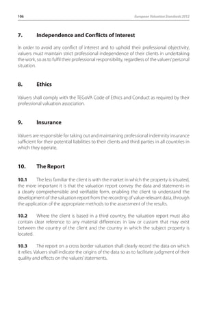 106 European Valuation Standards 2012 
7. Independence and Conflicts of Interest 
In order to avoid any conflict of interest and to uphold their professional objectivity, 
valuers must maintain strict professional independence of their clients in undertaking 
the work, so as to fulfil their professional responsibility, regardless of the valuers’ personal 
situation. 
8. Ethics 
Valuers shall comply with the TEGoVA Code of Ethics and Conduct as required by their 
professional valuation association. 
9. Insurance 
Valuers are responsible for taking out and maintaining professional indemnity insurance 
sufficient for their potential liabilities to their clients and third parties in all countries in 
which they operate. 
10. The Report 
10.1 The less familiar the client is with the market in which the property is situated, 
the more important it is that the valuation report convey the data and statements in 
a clearly comprehensible and verifiable form, enabling the client to understand the 
development of the valuation report from the recording of value-relevant data, through 
the application of the appropriate methods to the assessment of the results. 
10.2 Where the client is based in a third country, the valuation report must also 
contain clear reference to any material differences in law or custom that may exist 
between the country of the client and the country in which the subject property is 
located. 
10.3 The report on a cross border valuation shall clearly record the data on which 
it relies. Valuers shall indicate the origins of the data so as to facilitate judgment of their 
quality and effects on the valuers’ statements. 
 