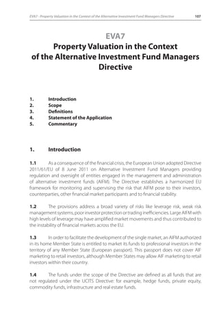 EVA7 - Property Valuation in the Context of the Alternative Investment Fund Managers Directive 107 
EVA7 
Property Valuation in the Context 
of the Alternative Investment Fund Managers 
Directive 
1. Introduction 
2. Scope 
3. Definitions 
4. Statement of the Application 
5. Commentary 
1. Introduction 
1.1 As a consequence of the financial crisis, the European Union adopted Directive 
2011/61/EU of 8 June 2011 on Alternative Investment Fund Managers providing 
regulation and oversight of entities engaged in the management and administration 
of alternative investment funds (AIFM). The Directive establishes a harmonized EU 
framework for monitoring and supervising the risk that AIFM pose to their investors, 
counterparties, other financial market participants and to financial stability. 
1.2 The provisions address a broad variety of risks like leverage risk, weak risk 
management systems, poor investor protection or trading inefficiencies. Large AIFM with 
high levels of leverage may have amplified market movements and thus contributed to 
the instability of financial markets across the EU. 
1.3 In order to facilitate the development of the single market, an AIFM authorized 
in its home Member State is entitled to market its funds to professional investors in the 
territory of any Member State (European passport). This passport does not cover AIF 
marketing to retail investors, although Member States may allow AIF marketing to retail 
investors within their country. 
1.4 The funds under the scope of the Directive are defined as all funds that are 
not regulated under the UCITS Directive: for example, hedge funds, private equity, 
commodity funds, infrastructure and real estate funds. 
 