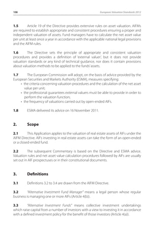 108 European Valuation Standards 2012 
1.5 Article 19 of the Directive provides extensive rules on asset valuation. AIFMs 
are required to establish appropriate and consistent procedures ensuring a proper and 
independent valuation of assets. Fund managers have to calculate the net asset value 
per unit at least once a year in accordance with the applicable national legal provisions 
and the AIFM rules. 
1.6 The Directive sets the principle of appropriate and consistent valuation 
procedures and provides a definition of ‘external valuer’, but it does not provide 
valuation standards or any kind of technical guidance, nor does it contain provisions 
about valuation methods to be applied to the funds’ assets. 
1.7 The European Commission will adopt, on the basis of advice provided by the 
European Securities and Markets Authority (ESMA), measures specifying: 
• the criteria concerning valuation procedures and the calculation of the net asset 
value per unit; 
• the professional guarantees external valuers must be able to provide in order to 
perform the valuation function; 
• the frequency of valuations carried out by open-ended AIFs. 
1.8 ESMA delivered its advice on 16 November 2011. 
2. Scope 
2.1 This Application applies to the valuation of real estate assets of AIFs under the 
AIFM Directive. AIFs investing in real estate assets can take the form of an open-ended 
or a closed-ended fund. 
2.2 The subsequent Commentary is based on the Directive and ESMA advice. 
Valuation rules and net asset value calculation procedures followed by AIFs are usually 
set out in AIF prospectuses or in their constitutional documents. 
3. Definitions 
3.1 Definitions 3.2 to 3.4 are drawn from the AIFM Directive. 
3.2 “Alternative Investment Fund Manager” means a legal person whose regular 
business is managing one or more AIFs (Article 4(b)). 
3.3 “Alternative Investment Funds” means collective investment undertakings 
which raise capital from a number of investors with a view to investing it in accordance 
with a defined investment policy for the benefit of those investors (Article 4(a)). 
 