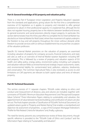 10 European Valuation Standards 2012 
Part II: General knowledge of EU property and valuation policy 
There is a new Part II “European Union Legislation and Property Valuation”, separate 
from the standards and applications, giving valuers for the first time a comprehensive 
overview of EU legislation as it applies to property and intended to offer general 
assistance to valuers in their professional capacity. It is explained that, although the EU 
does not regulate housing, property law or the relations between landlord and tenant, 
its general economic and social provisions directly impact property. In particular, this 
section demonstrates how the thirty-year effort to complete the EU Internal Market has 
also led to an ‘Internal Market for Real Estate’, where free movement of capital underpins 
the freedom to buy and sell property throughout the Union without obstacle while 
freedom to provide services with or without establishment has ensured free circulation 
of the valuation profession. 
Specific EU Internal Market provisions on the valuation of property are examined 
including valuation of property for company accounts, financial institutions and state 
aid rules as well as an overview of Internal Market taxation legislation including VAT 
and property. This is followed by a review of property and valuation aspects of EU 
health and safety policy, energy policy, environment policy including such property 
and valuation-relevant fields as environmental and strategic impact assessments, water, 
and environmental liability for contaminated land, pollution, asbestos, biodiversity 
and conservation. The Common Agricultural Policy is also reviewed, as access to and 
limitations on CAP payments are relevant to both capital values and rents of relevant 
property. 
Part III: Technical Documents 
This section consists of 11 separate chapters. TEGoVA codes relating to ethics and 
conduct and measurement of distance, area and volume are included, together with 
summaries of TEGoVA’s “Minimum Education Requirements” and “Recognised European 
Valuer Scheme”. Three Information Papers relating to sustainability and valuation, the 
apportionment of value between land and buildings and certification of valuers are also 
set out. The final chapters provide a “Classification of TEGoVA’s Technical Documents”, an 
updated valuers guide to “Property and Market Rating” that enables a standardised and 
objective risk assessment of properties; a copy of the European Mortgage Federation’s 
“Profile for Risk Related Criteria for Valuations” and, finally, a glossary. 
The need for brevity prevents any comprehensive review of these documents, though 
specific reference is provided to the “TEGoVA Code of Ethics and Conduct” and the 
Information Paper relating to “Sustainability and Valuation”. 
 