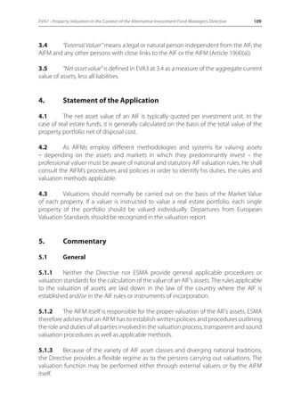 EVA7 - Property Valuation in the Context of the Alternative Investment Fund Managers Directive 109 
3.4 “External Valuer” means a legal or natural person independent from the AIF, the 
AIFM and any other persons with close links to the AIF or the AIFM (Article 19(4)(a)). 
3.5 “Net asset value” is defined in EVA3 at 3.4 as a measure of the aggregate current 
value of assets, less all liabilities. 
4. Statement of the Application 
4.1 The net asset value of an AIF is typically quoted per investment unit. In the 
case of real estate funds, it is generally calculated on the basis of the total value of the 
property portfolio net of disposal cost. 
4.2 As AIFMs employ different methodologies and systems for valuing assets 
_ depending on the assets and markets in which they predominantly invest – the 
professional valuer must be aware of national and statutory AIF valuation rules. He shall 
consult the AIFM’s procedures and policies in order to identify his duties, the rules and 
valuation methods applicable. 
4.3 Valuations should normally be carried out on the basis of the Market Value 
of each property. If a valuer is instructed to value a real estate portfolio, each single 
property of the portfolio should be valued individually. Departures from European 
Valuation Standards should be recognized in the valuation report. 
5. Commentary 
5.1 General 
5.1.1 Neither the Directive nor ESMA provide general applicable procedures or 
valuation standards for the calculation of the value of an AIF’s assets. The rules applicable 
to the valuation of assets are laid down in the law of the country where the AIF is 
established and/or in the AIF rules or instruments of incorporation. 
5.1.2 The AIFM itself is responsible for the proper valuation of the AIF’s assets. ESMA 
therefore advises that an AIFM has to establish written policies and procedures outlining 
the role and duties of all parties involved in the valuation process, transparent and sound 
valuation procedures as well as applicable methods. 
5.1.3 Because of the variety of AIF asset classes and diverging national traditions, 
the Directive provides a flexible regime as to the persons carrying out valuations. The 
valuation function may be performed either through external valuers or by the AIFM 
itself. 
 