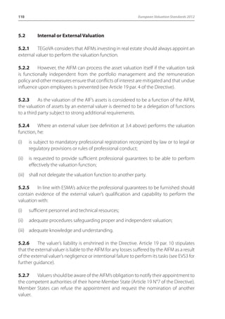 110 European Valuation Standards 2012 
5.2 Internal or External Valuation 
5.2.1 TEGoVA considers that AIFMs investing in real estate should always appoint an 
external valuer to perform the valuation function. 
5.2.2 However, the AIFM can process the asset valuation itself if the valuation task 
is functionally independent from the portfolio management and the remuneration 
policy and other measures ensure that conflicts of interest are mitigated and that undue 
influence upon employees is prevented (see Article 19 par. 4 of the Directive). 
5.2.3 As the valuation of the AIF’s assets is considered to be a function of the AIFM, 
the valuation of assets by an external valuer is deemed to be a delegation of functions 
to a third party subject to strong additional requirements. 
5.2.4 Where an external valuer (see definition at 3.4 above) performs the valuation 
function, he: 
(i) is subject to mandatory professional registration recognized by law or to legal or 
regulatory provisions or rules of professional conduct; 
(ii) is requested to provide sufficient professional guarantees to be able to perform 
effectively the valuation function; 
(iii) shall not delegate the valuation function to another party. 
5.2.5 In line with ESMA’s advice the professional guarantees to be furnished should 
contain evidence of the external valuer’s qualification and capability to perform the 
valuation with: 
(i) sufficient personnel and technical resources; 
(ii) adequate procedures safeguarding proper and independent valuation; 
(iii) adequate knowledge and understanding. 
5.2.6 The valuer’s liability is enshrined in the Directive. Article 19 par. 10 stipulates 
that the external valuer is liable to the AIFM for any losses suffered by the AIFM as a result 
of the external valuer’s negligence or intentional failure to perform its tasks (see EVS3 for 
further guidance). 
5.2.7 Valuers should be aware of the AIFM’s obligation to notify their appointment to 
the competent authorities of their home Member State (Article 19 N°7 of the Directive). 
Member States can refuse the appointment and request the nomination of another 
valuer. 
 