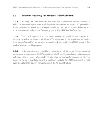 EVA7 - Property Valuation in the Context of the Alternative Investment Fund Managers Directive 111 
5.3 Valuation Frequency and Review of Individual Values 
5.3.1 Although the Directive states the principle that non-financial assets have to be 
valued at least once a year, it is specified that the valuation of such assets of open-ended 
funds shall also be carried out at a frequency which is both appropriate to the assets and 
to its issuance and redemption frequency (see Article 19 N° 3 of the Directive). 
5.3.2 This enables open-ended real estate funds to apply tailor-made regimes and 
increase the valuation frequency if relevant. This applies when the last determined value 
is no longer fair and/or proper. It is the valuer’s task to consult the AIFM’s internal policy 
and procedures for this purpose. 
5.3.3 In the case of closed-ended funds, valuations shall also be carried out in case of 
an increase or decrease of the AIF’s capital (Article19 par. 3). In addition, individual asset 
values must be reviewed when evidence arises that they are no longer appropriate. This 
could be the case in volatile as well as in illiquid markets. The AIFM is required to hold 
systems suitable to process the validation of the AIF’s asset values. 
 