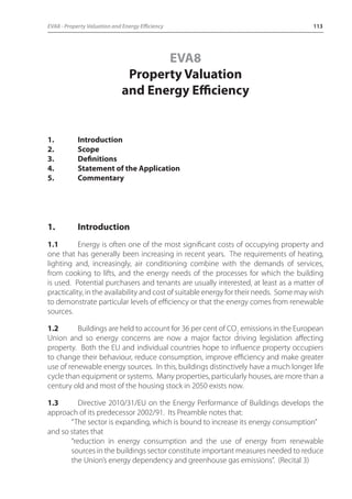 EVA8 - Property Valuation and Energy Efficiency 113 
EVA8 
Property Valuation 
and Energy Efficiency 
1. Introduction 
2. Scope 
3. Definitions 
4. Statement of the Application 
5. Commentary 
1. Introduction 
1.1 Energy is often one of the most significant costs of occupying property and 
one that has generally been increasing in recent years. The requirements of heating, 
lighting and, increasingly, air conditioning combine with the demands of services, 
from cooking to lifts, and the energy needs of the processes for which the building 
is used. Potential purchasers and tenants are usually interested, at least as a matter of 
practicality, in the availability and cost of suitable energy for their needs. Some may wish 
to demonstrate particular levels of efficiency or that the energy comes from renewable 
sources. 
1.2 Buildings are held to account for 36 per cent of CO2 emissions in the European 
Union and so energy concerns are now a major factor driving legislation affecting 
property. Both the EU and individual countries hope to influence property occupiers 
to change their behaviour, reduce consumption, improve efficiency and make greater 
use of renewable energy sources. In this, buildings distinctively have a much longer life 
cycle than equipment or systems. Many properties, particularly houses, are more than a 
century old and most of the housing stock in 2050 exists now. 
1.3 Directive 2010/31/EU on the Energy Performance of Buildings develops the 
approach of its predecessor 2002/91. Its Preamble notes that: 
“The sector is expanding, which is bound to increase its energy consumption” 
and so states that 
“reduction in energy consumption and the use of energy from renewable 
sources in the buildings sector constitute important measures needed to reduce 
the Union’s energy dependency and greenhouse gas emissions”. (Recital 3) 
 