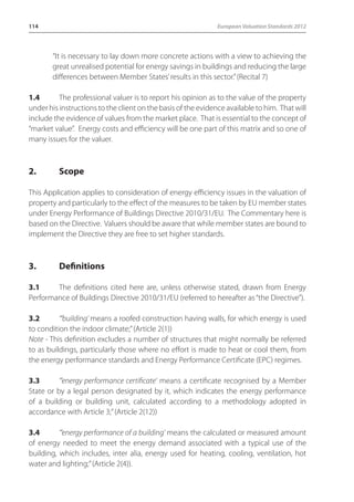 114 European Valuation Standards 2012 
“It is necessary to lay down more concrete actions with a view to achieving the 
great unrealised potential for energy savings in buildings and reducing the large 
differences between Member States’ results in this sector.” (Recital 7) 
1.4 The professional valuer is to report his opinion as to the value of the property 
under his instructions to the client on the basis of the evidence available to him. That will 
include the evidence of values from the market place. That is essential to the concept of 
“market value”. Energy costs and efficiency will be one part of this matrix and so one of 
many issues for the valuer. 
2. Scope 
This Application applies to consideration of energy efficiency issues in the valuation of 
property and particularly to the effect of the measures to be taken by EU member states 
under Energy Performance of Buildings Directive 2010/31/EU. The Commentary here is 
based on the Directive. Valuers should be aware that while member states are bound to 
implement the Directive they are free to set higher standards. 
3. Definitions 
3.1 The definitions cited here are, unless otherwise stated, drawn from Energy 
Performance of Buildings Directive 2010/31/EU (referred to hereafter as “the Directive”). 
3.2 “‘building’ means a roofed construction having walls, for which energy is used 
to condition the indoor climate;” (Article 2(1)) 
Note - This definition excludes a number of structures that might normally be referred 
to as buildings, particularly those where no effort is made to heat or cool them, from 
the energy performance standards and Energy Performance Certificate (EPC) regimes. 
3.3 “‘energy performance certificate’ means a certificate recognised by a Member 
State or by a legal person designated by it, which indicates the energy performance 
of a building or building unit, calculated according to a methodology adopted in 
accordance with Article 3;” (Article 2(12)) 
3.4 “‘energy performance of a building’ means the calculated or measured amount 
of energy needed to meet the energy demand associated with a typical use of the 
building, which includes, inter alia, energy used for heating, cooling, ventilation, hot 
water and lighting;” (Article 2(4)). 
 