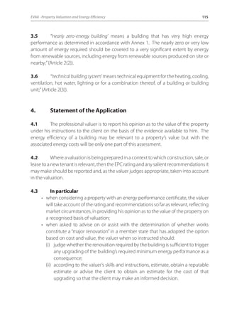EVA8 - Property Valuation and Energy Efficiency 115 
3.5 “‘nearly zero-energy building’ means a building that has very high energy 
performance as determined in accordance with Annex 1. The nearly zero or very low 
amount of energy required should be covered to a very significant extent by energy 
from renewable sources, including energy from renewable sources produced on site or 
nearby;” (Article 2(2)). 
3.6 “‘technical building system’ means technical equipment for the heating, cooling, 
ventilation, hot water, lighting or for a combination thereof, of a building or building 
unit;” (Article 2(3)). 
4. Statement of the Application 
4.1 The professional valuer is to report his opinion as to the value of the property 
under his instructions to the client on the basis of the evidence available to him. The 
energy efficiency of a building may be relevant to a property’s value but with the 
associated energy costs will be only one part of this assessment. 
4.2 Where a valuation is being prepared in a context to which construction, sale, or 
lease to a new tenant is relevant, then the EPC rating and any salient recommendations it 
may make should be reported and, as the valuer judges appropriate, taken into account 
in the valuation. 
4.3 In particular 
• when considering a property with an energy performance certificate, the valuer 
will take account of the rating and recommendations so far as relevant, reflecting 
market circumstances, in providing his opinion as to the value of the property on 
a recognised basis of valuation; 
• when asked to advise on or assist with the determination of whether works 
constitute a “major renovation” in a member state that has adopted the option 
based on cost and value, the valuer when so instructed should: 
(i) judge whether the renovation required by the building is sufficient to trigger 
any upgrading of the building’s required minimum energy performance as a 
consequence; 
(ii) according to the valuer’s skills and instructions, estimate, obtain a reputable 
estimate or advise the client to obtain an estimate for the cost of that 
upgrading so that the client may make an informed decision. 
 