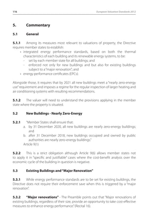 116 European Valuation Standards 2012 
5. Commentary 
5.1 General 
5.1.1 Among its measures most relevant to valuations of property, the Directive 
requires member states to establish: 
• integrated energy performance standards, based on both the thermal 
characteristics of each building and its renewable energy systems, to be: 
- set by each member state for all buildings; and 
- enforced not only for new buildings and but also for existing buildings 
subject to a “major renovation”; and 
• energy performance certificates (EPCs). 
Alongside those, it requires that by 2021 all new buildings meet a “nearly zero-energy 
use” requirement and imposes a regime for the regular inspection of larger heating and 
air conditioning systems with resulting recommendations. 
5.1.2 The valuer will need to understand the provisions applying in the member 
state where the property is situated. 
5.2 New Buildings - Nearly Zero-Energy 
5.2.1 “Member States shall ensure that: 
a. by 31 December 2020, all new buildings are nearly zero-energy buildings; 
and 
b. after 31 December 2018, new buildings occupied and owned by public 
authorities are nearly zero-energy buildings.” 
Article 9(1) 
5.2.2 This is a strict obligation although Article 9(6) allows member states not 
to apply it in “specific and justifiable” cases where the cost-benefit analysis over the 
economic cycle of the building in question is negative. 
5.3 Existing Buildings and “Major Renovation” 
5.3.1 While energy performance standards are to be set for existing buildings, the 
Directive does not require their enforcement save when this is triggered by a “major 
renovation”. 
5.3.2 “Major renovations” - The Preamble points out that “Major renovations of 
existing buildings, regardless of their size, provide an opportunity to take cost-effective 
measures to enhance energy performance.” (Recital 16). 
 