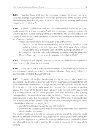 EVA8 - Property Valuation and Energy Efficiency 117 
5.3.3 “Member States shall take the necessary measures to ensure that when 
buildings undergo major renovation, the energy performance of the building or the 
renovated part thereof is upgraded in order to meet minimum energy performance 
requirements …” (Article 7). 
5.3.4 A valuer could be instructed by a client concerned as to whether proposed 
works amount to a “major renovation” with the consequent requirement under the 
Directive to meet current energy performance standards. The Directive sets out two 
options from which each member state is to select its tests to determine whether works 
are a “major renovation”: 
“‘major renovation’ means the renovation of a building where: 
a. the total cost of the renovation relating to the building envelope or the 
technical building systems is higher than 25% of the value of the building, 
excluding the value of the land upon which the building is situated; or 
b. more than 25% of the surface of the building envelope undergoes renovation. 
Member States may choose to apply option (a) or (b).” (Article 2(10)).” 
5.3.5 Where a valuer is required to advise on this he should know which option has 
been chosen in the relevant member state. 
5.3.6 It may be a matter of interpretation in the light of the facts of any case whether 
an extension amounts to a renovation (which in the absence of any further definition, is 
assumed to be limited to its usual meaning). 
5.3.7 For option (a), the Directive does not specify the basis on which “value” is to 
be assessed – by default, it is assumed to be “market value” assessed in accordance with 
EVS1 unless there is good reason to adopt another basis (though the Directive’s Recital 
16 does refer to both its “actuarial value” and the cost of reconstruction as possible 
bases). The tenure of the building does not seem to be relevant to this assessment. 
It is a comparison of the cost of the proposed work with the value of the building, 
having excluded the value of the land under the building. The test does not ask for an 
apportionment of value but the exclusion of the value of the land. That would mean 
that in most cases, this test appears to require two valuations for any building that would 
ordinarily be sold with its underlying land: 
• one of the building as it would be sold with the land; 
• another of the underlying land without the building (likely to be with the benefit 
of any development value). 
The resulting net figure is then to be compared with the cost of the proposed works. 
As cost is a different concept from value, especially for the adaptation of buildings, this 
test may often require the upgrading of the energy performance of the building where 
the value added by the work is less than 25 per cent of the apportioned value of the 
building. 
 