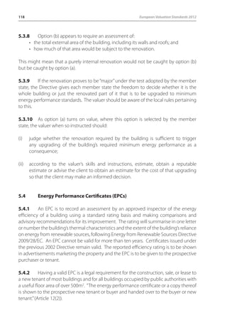 118 European Valuation Standards 2012 
5.3.8 Option (b) appears to require an assessment of: 
• the total external area of the building, including its walls and roofs; and 
• how much of that area would be subject to the renovation. 
This might mean that a purely internal renovation would not be caught by option (b) 
but be caught by option (a). 
5.3.9 If the renovation proves to be “major” under the test adopted by the member 
state, the Directive gives each member state the freedom to decide whether it is the 
whole building or just the renovated part of it that is to be upgraded to minimum 
energy performance standards. The valuer should be aware of the local rules pertaining 
to this. 
5.3.10 As option (a) turns on value, where this option is selected by the member 
state, the valuer when so instructed should: 
(i) judge whether the renovation required by the building is sufficient to trigger 
any upgrading of the building’s required minimum energy performance as a 
consequence; 
(ii) according to the valuer’s skills and instructions, estimate, obtain a reputable 
estimate or advise the client to obtain an estimate for the cost of that upgrading 
so that the client may make an informed decision. 
5.4 Energy Performance Certificates (EPCs) 
5.4.1 An EPC is to record an assessment by an approved inspector of the energy 
efficiency of a building using a standard rating basis and making comparisons and 
advisory recommendations for its improvement. The rating will summarise in one letter 
or number the building’s thermal characteristics and the extent of the building’s reliance 
on energy from renewable sources, following Energy from Renewable Sources Directive 
2009/28/EC. An EPC cannot be valid for more than ten years. Certificates issued under 
the previous 2002 Directive remain valid. The reported efficiency rating is to be shown 
in advertisements marketing the property and the EPC is to be given to the prospective 
purchaser or tenant. 
5.4.2 Having a valid EPC is a legal requirement for the construction, sale, or lease to 
a new tenant of most buildings and for all buildings occupied by public authorities with 
a useful floor area of over 500m2. “The energy performance certificate or a copy thereof 
is shown to the prospective new tenant or buyer and handed over to the buyer or new 
tenant.” (Article 12(2)). 
 