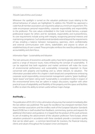 Introduction 11 
TEGoVA Code of Ethics and Conduct 
Whenever the spotlight is turned on the valuation profession issues relating to the 
ethical behaviour of valuers are highlighted. To address this TEGoVA has approved a 
code that all member associations are required to adopt as a minimum requirement. This 
code encompasses personal responsibility, corporate responsibility and responsibility 
to the profession. The core values embedded in the Code include fairness, a proper 
professional respect for others and for standards, responsibility and trustworthiness. 
Its core requirements include acting with integrity, recognising personal interests and 
maintaining competence. Such professional standards extend beyond the requirements 
of law, entailing a balance between transparency, openness, client confidentiality 
and external communication with clients, stakeholders and anyone to whom an 
established duty of care is owed. These principles reinforce the need for professionalism, 
accountability and client focus. 
Information Paper - Sustainability and Valuation 
The twin pressures of economics and public policy have led to greater attention being 
paid to a range of resource issues, many embracing the concept of sustainability. It 
can be expected that both regulation and market sentiment will make the issues 
of environmental performance and sustainability increasingly important to those 
concerned with property and buildings and so, where relevant, to valuation. The 
information provided within this chapter is both broad and comprehensive embracing 
corporate social responsibility, environmental management systems, “green buildings”, 
“green leases” and “green rating tools”. Sustainability is considered mostly in respect of 
the environmental terms that are salient in today’s discussions, together with other 
practical issues of adaptability and flexibility of the property and the space and facilities 
it offers to retain the ability to remain useful without major change. 
And finally … 
The publication of EVS 2012 is the culmination of a journey that started immediately after 
the last edition was published. The quest for excellence has energised members from 
many member associations and the endless work of the European Valuation Standards 
Board (EVSB) has in itself resulted from feedback, commentary, queries and requests for 
additional information and guidance. It is hoped that the product of this work achieves 
its aim of enabling the advancement of the valuation profession Trans-Europe, where 
valuations produced in accordance with these standards provide a consistent quality 
that can be relied upon – a common benchmark for investors, the financial industry, 
clients and valuers throughout the European Union and beyond. 
 