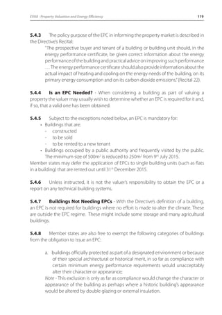 EVA8 - Property Valuation and Energy Efficiency 119 
5.4.3 The policy purpose of the EPC in informing the property market is described in 
the Directive’s Recital: 
“The prospective buyer and tenant of a building or building unit should, in the 
energy performance certificate, be given correct information about the energy 
performance of the building and practical advice on improving such performance 
… The energy performance certificate should also provide information about the 
actual impact of heating and cooling on the energy needs of the building, on its 
primary energy consumption and on its carbon dioxide emissions.” (Recital 22). 
5.4.4 Is an EPC Needed? - When considering a building as part of valuing a 
property the valuer may usually wish to determine whether an EPC is required for it and, 
if so, that a valid one has been obtained. 
5.4.5 Subject to the exceptions noted below, an EPC is mandatory for: 
• Buildings that are: 
- constructed 
- to be sold 
- to be rented to a new tenant 
• Buildings occupied by a public authority and frequently visited by the public. 
The minimum size of 500m2 is reduced to 250m2 from 9th July 2015. 
Member states may defer the application of EPCs to single building units (such as flats 
in a building) that are rented out until 31st December 2015. 
5.4.6 Unless instructed, it is not the valuer’s responsibility to obtain the EPC or a 
report on any technical building systems. 
5.4.7 Buildings Not Needing EPCs - With the Directive’s definition of a building, 
an EPC is not required for buildings where no effort is made to alter the climate. These 
are outside the EPC regime. These might include some storage and many agricultural 
buildings. 
5.4.8 Member states are also free to exempt the following categories of buildings 
from the obligation to issue an EPC: 
a. buildings officially protected as part of a designated environment or because 
of their special architectural or historical merit, in so far as compliance with 
certain minimum energy performance requirements would unacceptably 
alter their character or appearance; 
Note - This exclusion is only as far as compliance would change the character or 
appearance of the building as perhaps where a historic building’s appearance 
would be altered by double glazing or external insulation. 
 