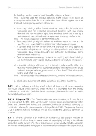 120 European Valuation Standards 2012 
b. buildings used as places of worship and for religious activities; 
Note - Buildings used for religious activities might include such places as 
monasteries and facilities for ritual purification. It would not appear to matter 
that such buildings may also have other uses. 
c. temporary buildings with a time of use of two years or less, industrial sites, 
workshops and non-residential agricultural buildings with low energy 
demand and non-residential agricultural buildings which are in use by a 
sector covered by a national sectoral agreement on energy performance; 
Note - This exclusion appears to come in three parts: 
- Temporary buildings might include those used on construction sites and for 
specific events as well as those on temporary planning permissions. 
- It appears that the “low energy demand” exclusion not only applies to 
non-residential agricultural buildings but also qualifies industrial sites and 
workshops. “Low energy demand” is not defined in the Directive. Some 
member states may do so. 
- Sectoral agreements on energy performance covering agricultural buildings 
are most likely to apply to pigs, poultry and some horticultural enterprises. 
d. residential buildings which are used or intended to be used for either less 
than four months of the year or, alternatively, for a limited annual time of use 
and with an expected energy consumption of less than 25% of what would 
be the result of all-year use; 
Note - This is most likely to cover seasonal housing, whether for holidays or work. 
e. stand-alone buildings with a total useful floor area of less than 50 m². 
5.4.9 When valuing a building which might fall into one of these categories, 
the valuer should, where relevant, check whether it is exempted from the energy 
performance certification (and also the renovation requirements discussed above) in 
the jurisdiction in question. 
5.4.10 Using an EPC - The Directive does not create a common format for the 
EPC throughout the EU. EPCs vary between member states, and sometimes within 
them. The Directive does instruct the European Commission to adopt a voluntary EU 
certification scheme for non-residential buildings (Article 11(9)). Valuers may thus see 
EPCs in different national formats as well as those under the voluntary common EU 
scheme. 
5.4.11 Where a valuation is on the basis of market value (see EVS1) or relevant for 
the purposes of sale or lease to a new tenant of a qualifying building, it should take 
account of a valid current EPC. These circumstances would usually include a valuation 
for secured lending as the mortgagee is also commonly interested in the disposal value 
 