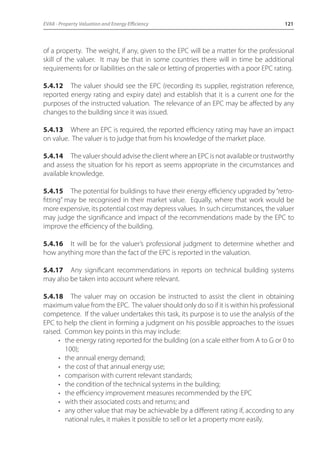 EVA8 - Property Valuation and Energy Efficiency 121 
of a property. The weight, if any, given to the EPC will be a matter for the professional 
skill of the valuer. It may be that in some countries there will in time be additional 
requirements for or liabilities on the sale or letting of properties with a poor EPC rating. 
5.4.12 The valuer should see the EPC (recording its supplier, registration reference, 
reported energy rating and expiry date) and establish that it is a current one for the 
purposes of the instructed valuation. The relevance of an EPC may be affected by any 
changes to the building since it was issued. 
5.4.13 Where an EPC is required, the reported efficiency rating may have an impact 
on value. The valuer is to judge that from his knowledge of the market place. 
5.4.14 The valuer should advise the client where an EPC is not available or trustworthy 
and assess the situation for his report as seems appropriate in the circumstances and 
available knowledge. 
5.4.15 The potential for buildings to have their energy efficiency upgraded by “retro-fitting” 
may be recognised in their market value. Equally, where that work would be 
more expensive, its potential cost may depress values. In such circumstances, the valuer 
may judge the significance and impact of the recommendations made by the EPC to 
improve the efficiency of the building. 
5.4.16 It will be for the valuer’s professional judgment to determine whether and 
how anything more than the fact of the EPC is reported in the valuation. 
5.4.17 Any significant recommendations in reports on technical building systems 
may also be taken into account where relevant. 
5.4.18 The valuer may on occasion be instructed to assist the client in obtaining 
maximum value from the EPC. The valuer should only do so if it is within his professional 
competence. If the valuer undertakes this task, its purpose is to use the analysis of the 
EPC to help the client in forming a judgment on his possible approaches to the issues 
raised. Common key points in this may include: 
• the energy rating reported for the building (on a scale either from A to G or 0 to 
100); 
• the annual energy demand; 
• the cost of that annual energy use; 
• comparison with current relevant standards; 
• the condition of the technical systems in the building; 
• the efficiency improvement measures recommended by the EPC 
• with their associated costs and returns; and 
• any other value that may be achievable by a different rating if, according to any 
national rules, it makes it possible to sell or let a property more easily. 
 