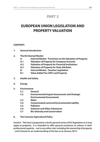 PART 2 - European Union Legislation and Property Valuation 123 
PART 2 
EUROPEAN UNION LEGISLATION AND 
PROPERTY VALUATION 
CONTENTS 
1. General Introduction 
2. The EU Internal Market 
A. Internal Market - Provisions on the Valuation of Property 
A.1 Valuation of Property for Company Accounts 
A.2 Valuation of Property for Financial Institutions 
A.3 Valuation of Property for State Aid Rules 
B. Internal Market - Taxation Legislation 
B.1 Value Added Tax (VAT) and Property 
3. Health and Safety 
4. Energy 
5. Environment 
5.1 General 
5.2 Environmental Impact Assessments and Strategic 
Environmental Assessments 
5.3 Water 
5.4 Contaminated Land and Environmental Liability 
5.5 Pollution 
5.6 Asbestos and Other Substances 
5.7 Bio-diversity and Conservation 
6. The Common Agricultural Policy 
Caution – This text is prepared as a brief, general review of EU legislation as it may 
apply to property. It is intended to offer general assistance to valuers in their 
professional capacity – not in any other role, including the ownership of property 
– and is based on an understanding of the law as at January 2012. 
 