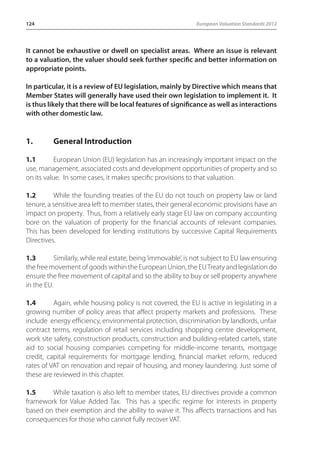 124 European Valuation Standards 2012 
It cannot be exhaustive or dwell on specialist areas. Where an issue is relevant 
to a valuation, the valuer should seek further specific and better information on 
appropriate points. 
In particular, it is a review of EU legislation, mainly by Directive which means that 
Member States will generally have used their own legislation to implement it. It 
is thus likely that there will be local features of significance as well as interactions 
with other domestic law. 
1. General Introduction 
1.1 European Union (EU) legislation has an increasingly important impact on the 
use, management, associated costs and development opportunities of property and so 
on its value. In some cases, it makes specific provisions to that valuation. 
1.2 While the founding treaties of the EU do not touch on property law or land 
tenure, a sensitive area left to member states, their general economic provisions have an 
impact on property. Thus, from a relatively early stage EU law on company accounting 
bore on the valuation of property for the financial accounts of relevant companies. 
This has been developed for lending institutions by successive Capital Requirements 
Directives. 
1.3 Similarly, while real estate, being ‘immovable’, is not subject to EU law ensuring 
the free movement of goods within the European Union, the EU Treaty and legislation do 
ensure the free movement of capital and so the ability to buy or sell property anywhere 
in the EU. 
1.4 Again, while housing policy is not covered, the EU is active in legislating in a 
growing number of policy areas that affect property markets and professions. These 
include energy efficiency, environmental protection, discrimination by landlords, unfair 
contract terms, regulation of retail services including shopping centre development, 
work site safety, construction products, construction and building-related cartels, state 
aid to social housing companies competing for middle-income tenants, mortgage 
credit, capital requirements for mortgage lending, financial market reform, reduced 
rates of VAT on renovation and repair of housing, and money laundering. Just some of 
these are reviewed in this chapter. 
1.5 While taxation is also left to member states, EU directives provide a common 
framework for Value Added Tax. This has a specific regime for interests in property 
based on their exemption and the ability to waive it. This affects transactions and has 
consequences for those who cannot fully recover VAT. 
 