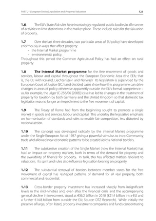PART 2 - European Union Legislation and Property Valuation 125 
1.6 The EU’s State Aid rules have increasingly regulated public bodies in all manner 
of activities to limit distortions in the market place. These include rules for the valuation 
of property. 
1.7 Over the last three decades, two particular areas of EU policy have developed 
enormously in ways that affect property: 
• the Internal Market programme 
• environmental policy. 
Throughout this period the Common Agricultural Policy has had an effect on rural 
property. 
1.8 The Internal Market programme for the free movement of goods and 
services, labour and capital throughout the European Economic Area (the EEA; that 
is, the EU with Iceland, Liechtenstein and Norway). Its legislation is supervised by the 
European Court of Justice (ECJ) and decided cases show how this programme can drive 
changes in areas of policy otherwise apparently outside the EU’s formal competence – 
as, for example, the Jäger (C-256/06 [2008]) case has led to changes in the treatment of 
property for taxation by both Germany and the United Kingdom so that domestic tax 
legislation was no longer an impediment to the free movement of capital. 
1.9 The Treaty of Rome had from the beginning sought to promote a single 
market in goods and services, labour and capital. This underlay the legislative emphasis 
on harmonisation of standards and rules to enable fair competition, less distorted by 
national action. 
1.10 The concept was developed radically by the Internal Market programme 
under the Single European Act of 1987 giving a powerful stimulus to intra-Community 
trade and allowed new economic patterns to be created across national borders. 
1.11 The substantive creation of the Single Market (now the Internal Market) has 
had an impact on property markets, both in terms of the demand for property and 
the availability of finance for property. In turn, this has affected matters relevant to 
valuations. Its spirit and rules also influence legislation bearing on property. 
1.12 The substantial removal of borders between member states for the free 
movement of capital has reshaped patterns of demand for all real property, both 
commercial and residential. 
1.13 Cross-border property investment has increased sharply from insignificant 
levels in the mid-nineties and, even after the financial crisis and the accompanying 
general decline in investment, stood at €36.2 billion in 2010 (€21.4 billion intra-EU and 
a further €14.8 billion from outside the EU; Source: DTZ Research). While initially the 
preserve of large, often listed, property investment companies and funds concentrating 
 