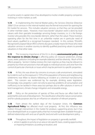 126 European Valuation Standards 2012 
on prime assets in capital cities it has developed to involve smaller property companies 
investing in niche markets as well. 
1.14 In implementing the Internal Market policy, the Services Directive (Directive 
2006/123 on services in the internal market) was the formal instrument for opening the 
EU market for services. This includes valuation services, so that they can be provided 
in other member states. However, most ‘cross-border’ valuation work is done by local 
valuers with their specialist knowledge servicing foreign investors, i.e. it is the foreign 
investor who provides the cross-border element, rather than the valuer. These investors 
operating often for the first time in an unfamiliar market are in particular need of 
local valuers qualified to a recognised European standard. In this context, TEGoVA’s 
Recognised European Valuer (REV) scheme also gives a ready means for those who need 
valuation services in another country to identify qualified practising valuers to provide 
valuations in that other state. 
1.15 The increasing importance of the EU in driving environmental policy and 
the response to climate change is affecting policy on resource protection, energy 
issues, water, pollution (including for example asbestos) and bio-diversity. Much of this 
affects property. Section 5 below reviews the main regimes as they may be relevant to 
property but there are provisions that will apply to individual sectors and arise from the 
control of particular chemicals or issues which may be pertinent to specific properties. 
1.16 At first, this was driven by concerns to ensure a safe environment, stimulated 
by incidents such as the exposure in 1976 of the population of Seveso and neighbouring 
settlements near Milan to dioxins following an incident at a chemical manufacturing 
plant. This concern was evidenced by, for example, drinking water legislation. 
Increasingly, now, property is seen not only to pose key problems of consumption and 
inefficiency to be tackled in these areas but perhaps also to offer solutions in terms of 
land management, climate change mitigation and renewable energy. 
1.17 Policy on the protection of species of flora and fauna can affect both the 
potential for and costs of development. The classification of land for nature conservation 
and for subsidy purposes also has an influence on valuation of relevant property. 
1.18 From almost the earliest days of the European Union, the Common 
Agricultural Policy has affected much rural property. At first, this influence was 
indirect through intervention in the market for produce, supporting prices, but it has 
since developed both as a support policy that has increasingly been available through a 
defined relationship with and use of specific land and with rural development policy. 
1.19 Throughout, the impact of legislation on property is generally twofold: 
• where it applies to activity on an area or site specific basis, creating opportunities 
or imposing limitations according to location; and 
 