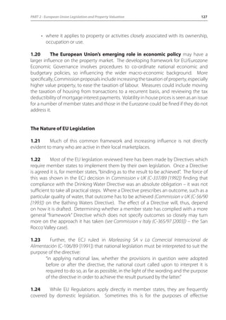 PART 2 - European Union Legislation and Property Valuation 127 
• where it applies to property or activities closely associated with its ownership, 
occupation or use. 
1.20 The European Union’s emerging role in economic policy may have a 
larger influence on the property market. The developing framework for EU/Eurozone 
Economic Governance involves procedures to co-ordinate national economic and 
budgetary policies, so influencing the wider macro-economic background. More 
specifically, Commission proposals include increasing the taxation of property, especially 
higher value property, to ease the taxation of labour. Measures could include moving 
the taxation of housing from transactions to a recurrent basis, and reviewing the tax 
deductibility of mortgage interest payments. Volatility in house prices is seen as an issue 
for a number of member states and those in the Eurozone could be fined if they do not 
address it. 
The Nature of EU Legislation 
1.21 Much of this common framework and increasing influence is not directly 
evident to many who are active in their local marketplaces. 
1.22 Most of the EU legislation reviewed here has been made by Directives which 
require member states to implement them by their own legislation. Once a Directive 
is agreed it is, for member states, “binding as to the result to be achieved”. The force of 
this was shown in the ECJ decision in Commission v UK (C-337/89 [1992]) finding that 
compliance with the Drinking Water Directive was an absolute obligation – it was not 
sufficient to take all practical steps. Where a Directive prescribes an outcome, such as a 
particular quality of water, that outcome has to be achieved (Commission v UK (C-56/90 
[1993]) on the Bathing Waters Directive). The effect of a Directive will, thus, depend 
on how it is drafted. Determining whether a member state has complied with a more 
general “framework” Directive which does not specify outcomes so closely may turn 
more on the approach it has taken (see Commission v Italy (C-365/97 [2003]) – the San 
Rocco Valley case). 
1.23 Further, the ECJ ruled in Marleasing SA v La Comercial Internacional de 
Alimentación (C-106/89 [1991]) that national legislation must be interpreted to suit the 
purpose of the directive: 
“in applying national law, whether the provisions in question were adopted 
before or after the directive, the national court called upon to interpret it is 
required to do so, as far as possible, in the light of the wording and the purpose 
of the directive in order to achieve the result pursued by the latter.” 
1.24 While EU Regulations apply directly in member states, they are frequently 
covered by domestic legislation. Sometimes this is for the purposes of effective 
 