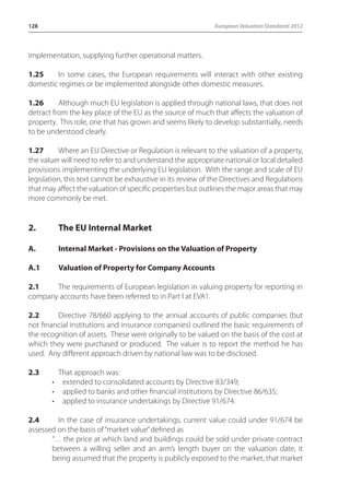 128 European Valuation Standards 2012 
implementation, supplying further operational matters. 
1.25 In some cases, the European requirements will interact with other existing 
domestic regimes or be implemented alongside other domestic measures. 
1.26 Although much EU legislation is applied through national laws, that does not 
detract from the key place of the EU as the source of much that affects the valuation of 
property. This role, one that has grown and seems likely to develop substantially, needs 
to be understood clearly. 
1.27 Where an EU Directive or Regulation is relevant to the valuation of a property, 
the valuer will need to refer to and understand the appropriate national or local detailed 
provisions implementing the underlying EU legislation. With the range and scale of EU 
legislation, this text cannot be exhaustive in its review of the Directives and Regulations 
that may affect the valuation of specific properties but outlines the major areas that may 
more commonly be met. 
2. The EU Internal Market 
A. Internal Market - Provisions on the Valuation of Property 
A.1 Valuation of Property for Company Accounts 
2.1 The requirements of European legislation in valuing property for reporting in 
company accounts have been referred to in Part I at EVA1. 
2.2 Directive 78/660 applying to the annual accounts of public companies (but 
not financial institutions and insurance companies) outlined the basic requirements of 
the recognition of assets. These were originally to be valued on the basis of the cost at 
which they were purchased or produced. The valuer is to report the method he has 
used. Any different approach driven by national law was to be disclosed. 
2.3 That approach was: 
• extended to consolidated accounts by Directive 83/349; 
• applied to banks and other financial institutions by Directive 86/635; 
• applied to insurance undertakings by Directive 91/674. 
2.4 In the case of insurance undertakings, current value could under 91/674 be 
assessed on the basis of “market value” defined as 
“… the price at which land and buildings could be sold under private contract 
between a willing seller and an arm’s length buyer on the valuation date, it 
being assumed that the property is publicly exposed to the market, that market 
 