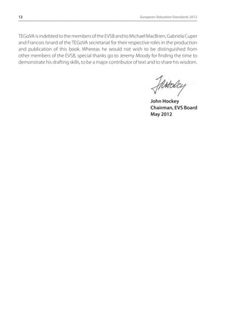 12 European Valuation Standards 2012 
TEGoVA is indebted to the members of the EVSB and to Michael MacBrien, Gabriela Cuper 
and Francois Isnard of the TEGoVA secretariat for their respective roles in the production 
and publication of this book. Whereas he would not wish to be distinguished from 
other members of the EVSB, special thanks go to Jeremy Moody for finding the time to 
demonstrate his drafting skills, to be a major contributor of text and to share his wisdom. 
John Hockey 
Chairman, EVS Board 
May 2012 
 