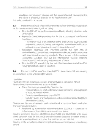PART 2 - European Union Legislation and Property Valuation 129 
conditions permit orderly disposal and that a normal period, having regard to 
the nature of property, is available for the negotiation of sale.” 
This is discussed at EVS1 4.3 above. 
2.5 These directives have since been amended a number of times (see Legislation 
section below) with the more significant being: 
• Directive 2001/65 for public companies and banks allowing valuations to be 
at “fair value” 
• Regulation 2909/2000 providing that for the accounting of non-financial 
fixed assets: 
“The market value of an asset shall be the price which a buyer would be 
prepared to pay for it, having due regard to its condition and location 
and on the assumption that it could continue to be used.” 
• Regulations 1606/2002 and 1725/2003 provide that from 2005 all 
consolidated accounts of listed companies must be prepared in accordance 
with international accounting standards. These are not only International 
Accounting Standards (IAS) but also International Financial Reporting 
Standards (IFRS) and Standing Interpretations of these. 
• Directive 2003/51 amended the four main Directives above and allowed “fair 
value” generally as a basis of valuation. 
2.6 The concept of “fair value” is reviewed at EVS2. It can have a different meaning 
for accountants to that understood by valuers. 
Legislation 
Fourth Directive on the annual accounts of certain types of companies 78/660 
Seventh Directive on consolidated accounts 83/349 
• These Directives are amended by Directives for: 
- The exemptions for small and medium sized companies and publication 
of accounts in ecus 90/604 
- The extension of company types 90/605 
- Statutory audits of annual accounts and consolidated accounts 2006/43 
amended by 2008/30 
Directive on the annual accounts and consolidated accounts of banks and other 
financial institutions 86/635 
• Amended by Commission Recommendation 2000/408 – Disclosure of 
information on financial instruments and other items 
Directive amending Directives 78/660/EEC, 83/349/EEC and 86/335/EEC with regard 
to the valuation rules for the annual and consolidated accounts of certain types of 
companies as well as of banks and other financial institutions - 2001/65 
Directive on the annual accounts and consolidated accounts for insurance undertakings 
91/674 
 