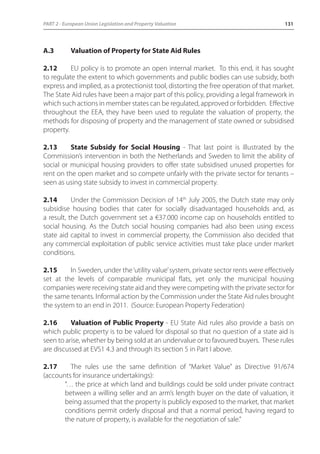 PART 2 - European Union Legislation and Property Valuation 131 
A.3 Valuation of Property for State Aid Rules 
2.12 EU policy is to promote an open internal market. To this end, it has sought 
to regulate the extent to which governments and public bodies can use subsidy, both 
express and implied, as a protectionist tool, distorting the free operation of that market. 
The State Aid rules have been a major part of this policy, providing a legal framework in 
which such actions in member states can be regulated, approved or forbidden. Effective 
throughout the EEA, they have been used to regulate the valuation of property, the 
methods for disposing of property and the management of state owned or subsidised 
property. 
2.13 State Subsidy for Social Housing - That last point is illustrated by the 
Commission’s intervention in both the Netherlands and Sweden to limit the ability of 
social or municipal housing providers to offer state subsidised unused properties for 
rent on the open market and so compete unfairly with the private sector for tenants – 
seen as using state subsidy to invest in commercial property. 
2.14 Under the Commission Decision of 14th July 2005, the Dutch state may only 
subsidise housing bodies that cater for socially disadvantaged households and, as 
a result, the Dutch government set a €37.000 income cap on households entitled to 
social housing. As the Dutch social housing companies had also been using excess 
state aid capital to invest in commercial property, the Commission also decided that 
any commercial exploitation of public service activities must take place under market 
conditions. 
2.15 In Sweden, under the ‘utility value’ system, private sector rents were effectively 
set at the levels of comparable municipal flats, yet only the municipal housing 
companies were receiving state aid and they were competing with the private sector for 
the same tenants. Informal action by the Commission under the State Aid rules brought 
the system to an end in 2011. (Source: European Property Federation) 
2.16 Valuation of Public Property - EU State Aid rules also provide a basis on 
which public property is to be valued for disposal so that no question of a state aid is 
seen to arise, whether by being sold at an undervalue or to favoured buyers. These rules 
are discussed at EVS1 4.3 and through its section 5 in Part I above. 
2.17 The rules use the same definition of “Market Value” as Directive 91/674 
(accounts for insurance undertakings): 
“… the price at which land and buildings could be sold under private contract 
between a willing seller and an arm’s length buyer on the date of valuation, it 
being assumed that the property is publicly exposed to the market, that market 
conditions permit orderly disposal and that a normal period, having regard to 
the nature of property, is available for the negotiation of sale.” 
 