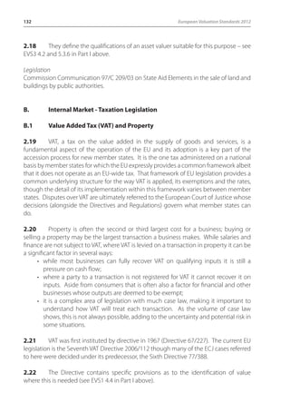 132 European Valuation Standards 2012 
2.18 They define the qualifications of an asset valuer suitable for this purpose – see 
EVS3 4.2 and 5.3.6 in Part I above. 
Legislation 
Commission Communication 97/C 209/03 on State Aid Elements in the sale of land and 
buildings by public authorities. 
B. Internal Market - Taxation Legislation 
B.1 Value Added Tax (VAT) and Property 
2.19 VAT, a tax on the value added in the supply of goods and services, is a 
fundamental aspect of the operation of the EU and its adoption is a key part of the 
accession process for new member states. It is the one tax administered on a national 
basis by member states for which the EU expressly provides a common framework albeit 
that it does not operate as an EU-wide tax. That framework of EU legislation provides a 
common underlying structure for the way VAT is applied, its exemptions and the rates, 
though the detail of its implementation within this framework varies between member 
states. Disputes over VAT are ultimately referred to the European Court of Justice whose 
decisions (alongside the Directives and Regulations) govern what member states can 
do. 
2.20 Property is often the second or third largest cost for a business; buying or 
selling a property may be the largest transaction a business makes. While salaries and 
finance are not subject to VAT, where VAT is levied on a transaction in property it can be 
a significant factor in several ways: 
• while most businesses can fully recover VAT on qualifying inputs it is still a 
pressure on cash flow; 
• where a party to a transaction is not registered for VAT it cannot recover it on 
inputs. Aside from consumers that is often also a factor for financial and other 
businesses whose outputs are deemed to be exempt; 
• it is a complex area of legislation with much case law, making it important to 
understand how VAT will treat each transaction. As the volume of case law 
shows, this is not always possible, adding to the uncertainty and potential risk in 
some situations. 
2.21 VAT was first instituted by directive in 1967 (Directive 67/227). The current EU 
legislation is the Seventh VAT Directive 2006/112 though many of the ECJ cases referred 
to here were decided under its predecessor, the Sixth Directive 77/388. 
2.22 The Directive contains specific provisions as to the identification of value 
where this is needed (see EVS1 4.4 in Part I above). 
 